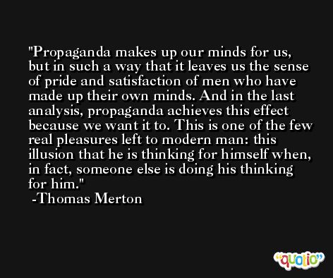 Propaganda makes up our minds for us, but in such a way that it leaves us the sense of pride and satisfaction of men who have made up their own minds. And in the last analysis, propaganda achieves this effect because we want it to. This is one of the few real pleasures left to modern man: this illusion that he is thinking for himself when, in fact, someone else is doing his thinking for him. -Thomas Merton