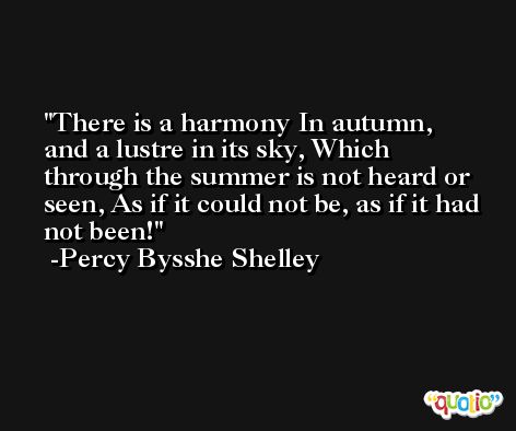 There is a harmony In autumn, and a lustre in its sky, Which through the summer is not heard or seen, As if it could not be, as if it had not been! -Percy Bysshe Shelley