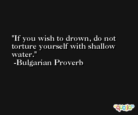 If you wish to drown, do not torture yourself with shallow water. -Bulgarian Proverb