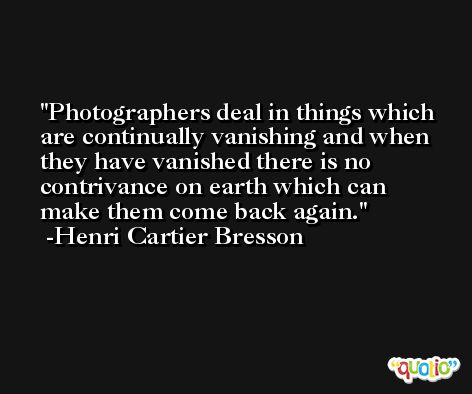 Photographers deal in things which are continually vanishing and when they have vanished there is no contrivance on earth which can make them come back again. -Henri Cartier Bresson
