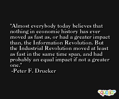 Almost everybody today believes that nothing in economic history has ever moved as fast as, or had a greater impact than, the Information Revolution. But the Industrial Revolution moved at least as fast in the same time span, and had probably an equal impact if not a greater one. -Peter F. Drucker