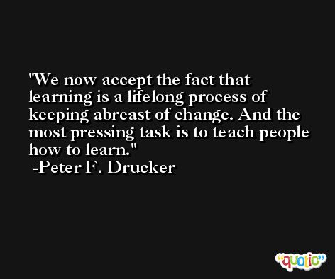 We now accept the fact that learning is a lifelong process of keeping abreast of change. And the most pressing task is to teach people how to learn. -Peter F. Drucker