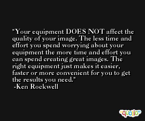 Your equipment DOES NOT affect the quality of your image. The less time and effort you spend worrying about your equipment the more time and effort you can spend creating great images. The right equipment just makes it easier, faster or more convenient for you to get the results you need. -Ken Rockwell
