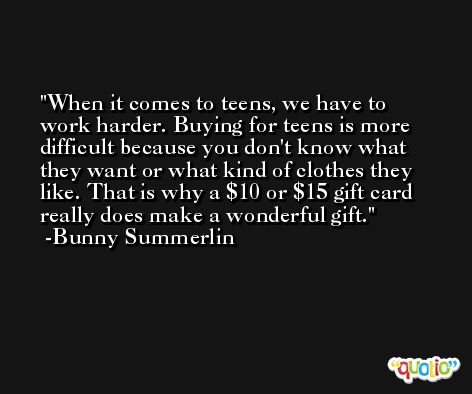 When it comes to teens, we have to work harder. Buying for teens is more difficult because you don't know what they want or what kind of clothes they like. That is why a $10 or $15 gift card really does make a wonderful gift. -Bunny Summerlin