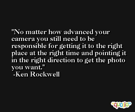 No matter how advanced your camera you still need to be responsible for getting it to the right place at the right time and pointing it in the right direction to get the photo you want. -Ken Rockwell