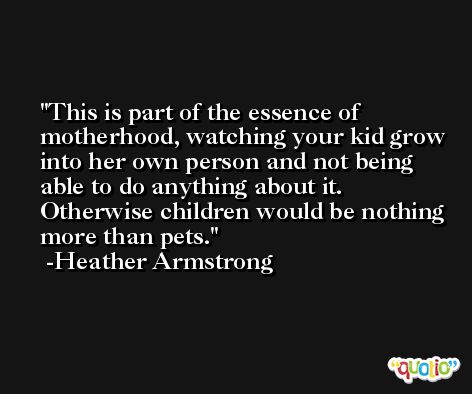 This is part of the essence of motherhood, watching your kid grow into her own person and not being able to do anything about it. Otherwise children would be nothing more than pets. -Heather Armstrong