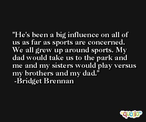 He's been a big influence on all of us as far as sports are concerned. We all grew up around sports. My dad would take us to the park and me and my sisters would play versus my brothers and my dad. -Bridget Brennan