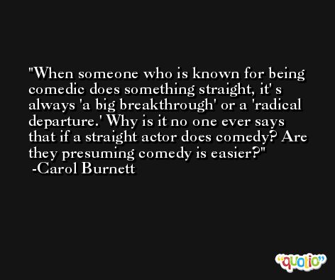 When someone who is known for being comedic does something straight, it' s always 'a big breakthrough' or a 'radical departure.' Why is it no one ever says that if a straight actor does comedy? Are they presuming comedy is easier? -Carol Burnett