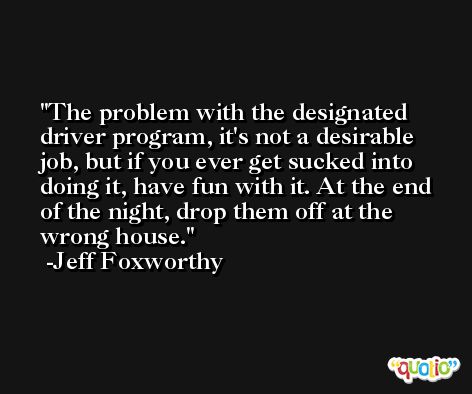 The problem with the designated driver program, it's not a desirable job, but if you ever get sucked into doing it, have fun with it. At the end of the night, drop them off at the wrong house. -Jeff Foxworthy