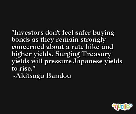 Investors don't feel safer buying bonds as they remain strongly concerned about a rate hike and higher yields. Surging Treasury yields will pressure Japanese yields to rise. -Akitsugu Bandou