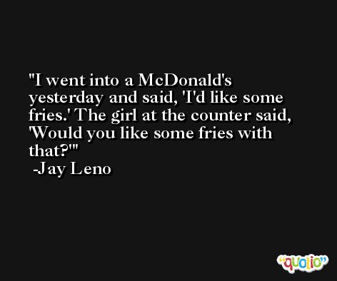 I went into a McDonald's yesterday and said, 'I'd like some fries.' The girl at the counter said, 'Would you like some fries with that?' -Jay Leno