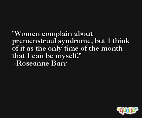 Women complain about premenstrual syndrome, but I think of it as the only time of the month that I can be myself. -Roseanne Barr