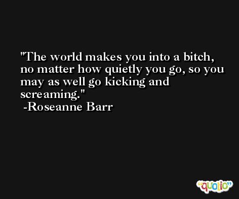 The world makes you into a bitch, no matter how quietly you go, so you may as well go kicking and screaming. -Roseanne Barr