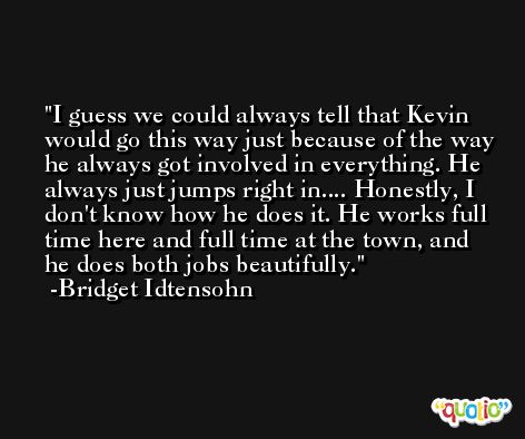 I guess we could always tell that Kevin would go this way just because of the way he always got involved in everything. He always just jumps right in.... Honestly, I don't know how he does it. He works full time here and full time at the town, and he does both jobs beautifully. -Bridget Idtensohn