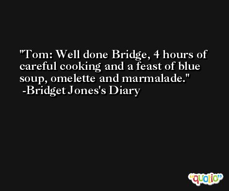 Tom: Well done Bridge, 4 hours of careful cooking and a feast of blue soup, omelette and marmalade. -Bridget Jones's Diary