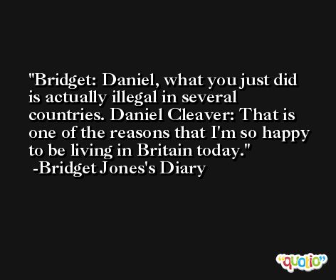 Bridget: Daniel, what you just did is actually illegal in several countries. Daniel Cleaver: That is one of the reasons that I'm so happy to be living in Britain today. -Bridget Jones's Diary