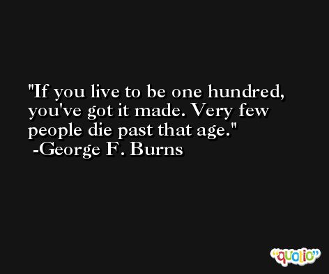 If you live to be one hundred, you've got it made. Very few people die past that age. -George F. Burns