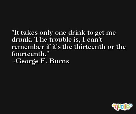 It takes only one drink to get me drunk. The trouble is, I can't remember if it's the thirteenth or the fourteenth. -George F. Burns