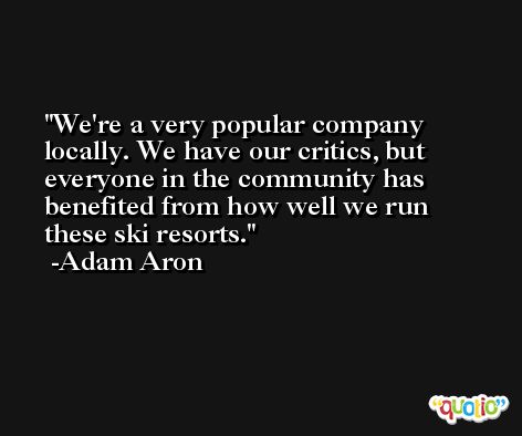 We're a very popular company locally. We have our critics, but everyone in the community has benefited from how well we run these ski resorts. -Adam Aron