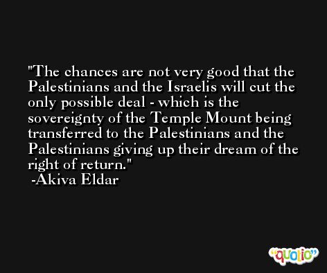 The chances are not very good that the Palestinians and the Israelis will cut the only possible deal - which is the sovereignty of the Temple Mount being transferred to the Palestinians and the Palestinians giving up their dream of the right of return. -Akiva Eldar