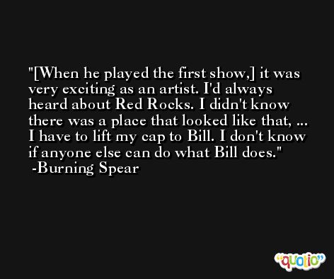[When he played the first show,] it was very exciting as an artist. I'd always heard about Red Rocks. I didn't know there was a place that looked like that, ... I have to lift my cap to Bill. I don't know if anyone else can do what Bill does. -Burning Spear