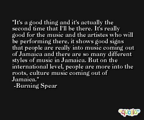 It's a good thing and it's actually the second time that I'll be there. It's really good for the music and the artistes who will be performing there, it shows good signs that people are really into music coming out of Jamaica and there are so many different styles of music in Jamaica. But on the international level, people are more into the roots, culture music coming out of Jamaica. -Burning Spear