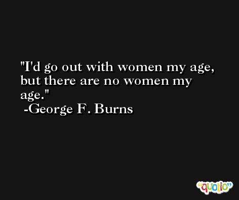 I'd go out with women my age, but there are no women my age. -George F. Burns