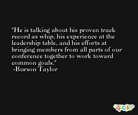 He is talking about his proven track record as whip, his experience at the leadership table, and his efforts at bringing members from all parts of our conference together to work toward common goals. -Burson Taylor