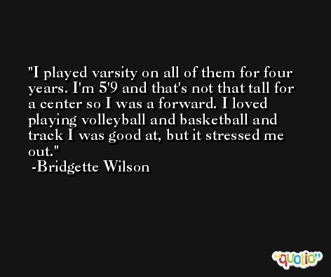 I played varsity on all of them for four years. I'm 5'9 and that's not that tall for a center so I was a forward. I loved playing volleyball and basketball and track I was good at, but it stressed me out. -Bridgette Wilson