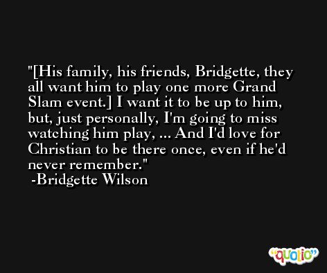 [His family, his friends, Bridgette, they all want him to play one more Grand Slam event.] I want it to be up to him, but, just personally, I'm going to miss watching him play, ... And I'd love for Christian to be there once, even if he'd never remember. -Bridgette Wilson