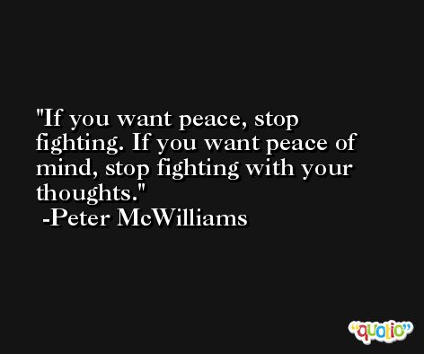 If you want peace, stop fighting. If you want peace of mind, stop fighting with your thoughts. -Peter McWilliams