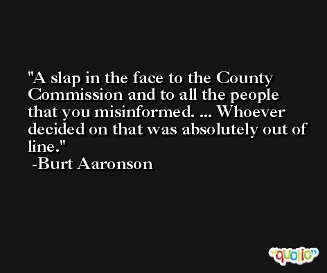 A slap in the face to the County Commission and to all the people that you misinformed. ... Whoever decided on that was absolutely out of line. -Burt Aaronson