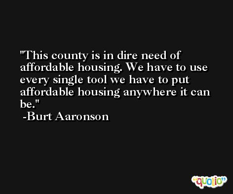 This county is in dire need of affordable housing. We have to use every single tool we have to put affordable housing anywhere it can be. -Burt Aaronson