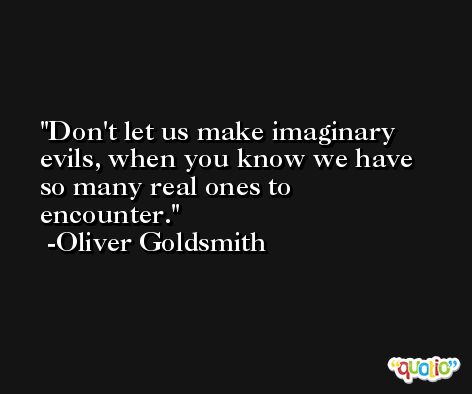 Don't let us make imaginary evils, when you know we have so many real ones to encounter. -Oliver Goldsmith