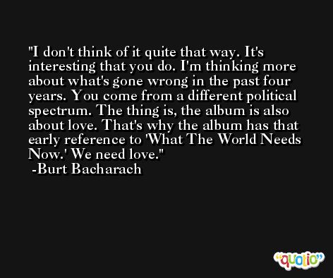 I don't think of it quite that way. It's interesting that you do. I'm thinking more about what's gone wrong in the past four years. You come from a different political spectrum. The thing is, the album is also about love. That's why the album has that early reference to 'What The World Needs Now.' We need love. -Burt Bacharach