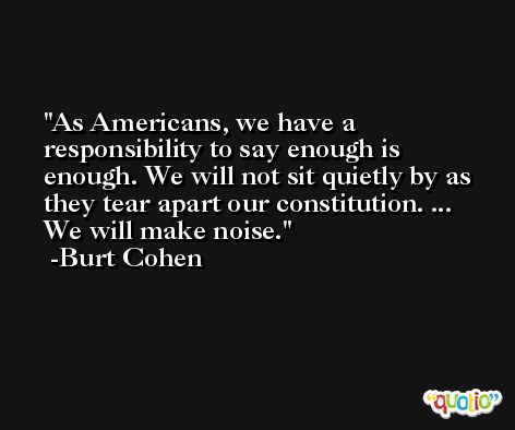 As Americans, we have a responsibility to say enough is enough. We will not sit quietly by as they tear apart our constitution. ... We will make noise. -Burt Cohen