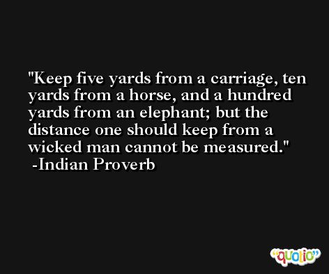 Keep five yards from a carriage, ten yards from a horse, and a hundred yards from an elephant; but the distance one should keep from a wicked man cannot be measured. -Indian Proverb