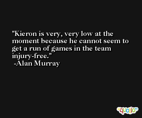 Kieron is very, very low at the moment because he cannot seem to get a run of games in the team injury-free. -Alan Murray