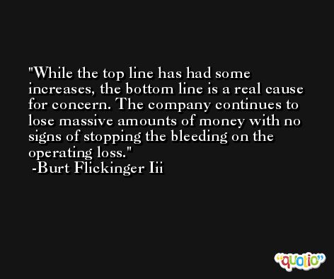 While the top line has had some increases, the bottom line is a real cause for concern. The company continues to lose massive amounts of money with no signs of stopping the bleeding on the operating loss. -Burt Flickinger Iii