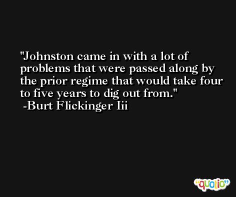 Johnston came in with a lot of problems that were passed along by the prior regime that would take four to five years to dig out from. -Burt Flickinger Iii
