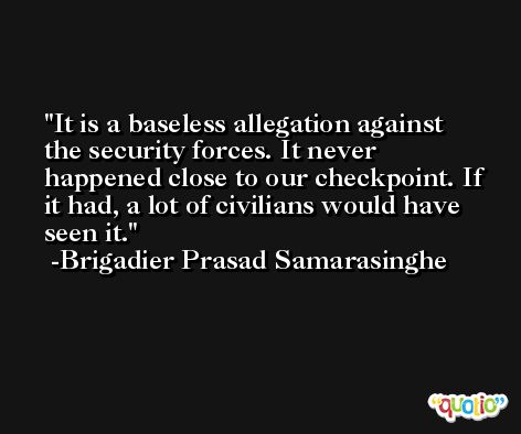 It is a baseless allegation against the security forces. It never happened close to our checkpoint. If it had, a lot of civilians would have seen it. -Brigadier Prasad Samarasinghe