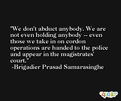 We don't abduct anybody. We are not even holding anybody -- even those we take in on cordon operations are handed to the police and appear in the magistrates' court. -Brigadier Prasad Samarasinghe