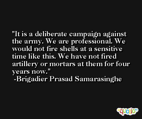 It is a deliberate campaign against the army. We are professional. We would not fire shells at a sensitive time like this. We have not fired artillery or mortars at them for four years now. -Brigadier Prasad Samarasinghe