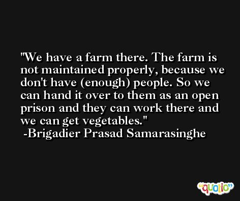 We have a farm there. The farm is not maintained properly, because we don't have (enough) people. So we can hand it over to them as an open prison and they can work there and we can get vegetables. -Brigadier Prasad Samarasinghe