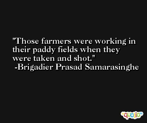 Those farmers were working in their paddy fields when they were taken and shot. -Brigadier Prasad Samarasinghe