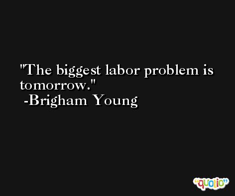 The biggest labor problem is tomorrow. -Brigham Young