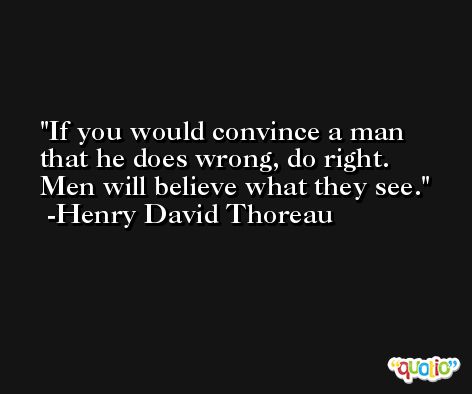 If you would convince a man that he does wrong, do right. Men will believe what they see. -Henry David Thoreau