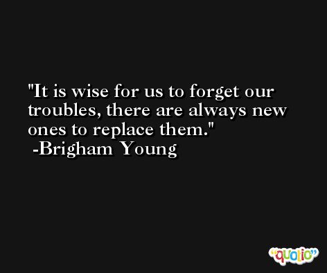It is wise for us to forget our troubles, there are always new ones to replace them. -Brigham Young