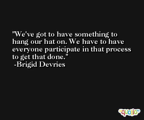 We've got to have something to hang our hat on. We have to have everyone participate in that process to get that done. -Brigid Devries
