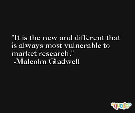 It is the new and different that is always most vulnerable to market research. -Malcolm Gladwell
